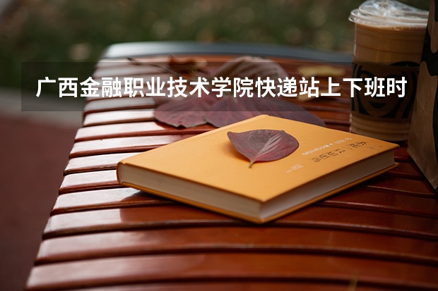 广西金融职业技术学院快递站上下班时间是多少