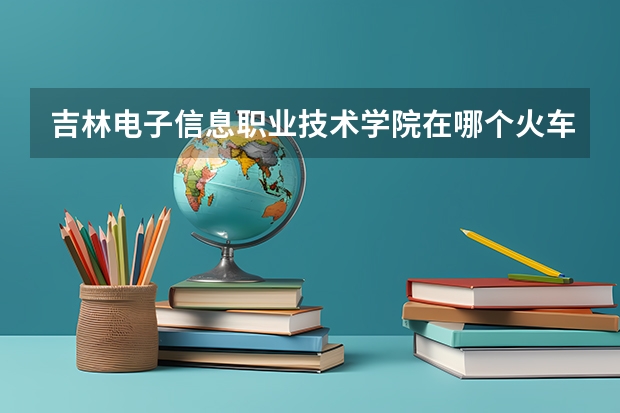 吉林电子信息职业技术学院在哪个火车站下车近 坐哪趟公交车