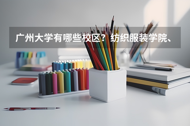 广州大学有哪些校区？纺织服装学院、市政技术学院与广州大学有何关系？位置关系又是如何？