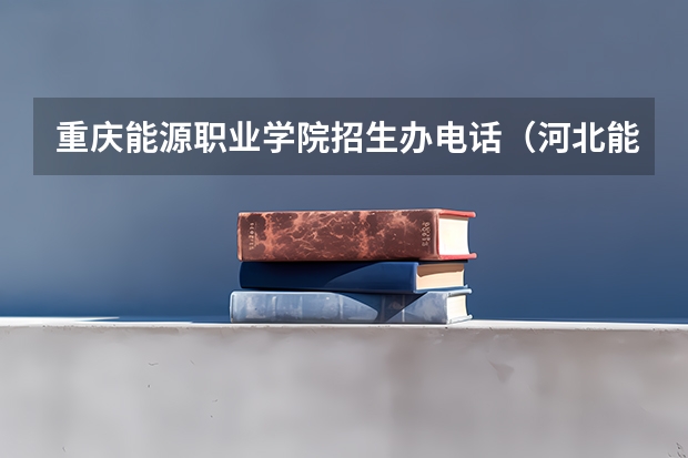 重庆能源职业学院招生办电话（河北能源职业技术学院招生办电话号码）
