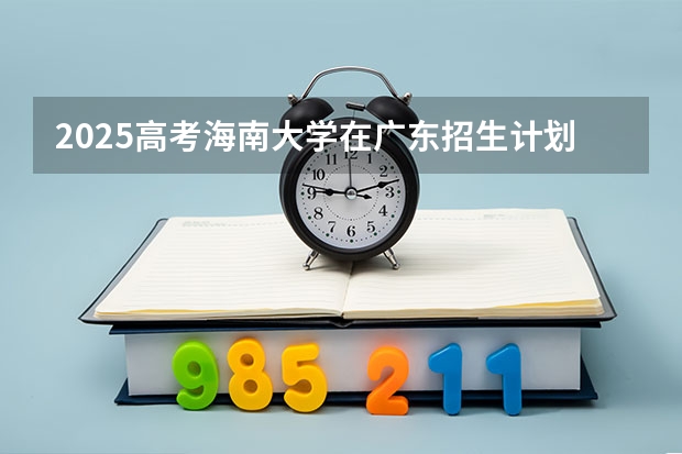 2025高考海南大学在广东招生计划