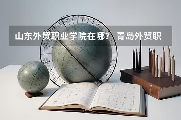 山东外贸职业学院在哪？ 青岛外贸职业学校地址