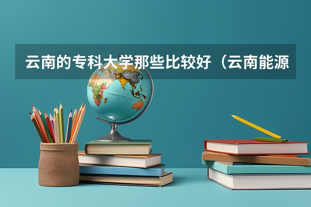 云南的专科大学那些比较好（云南能源职业技术学院电话号码）