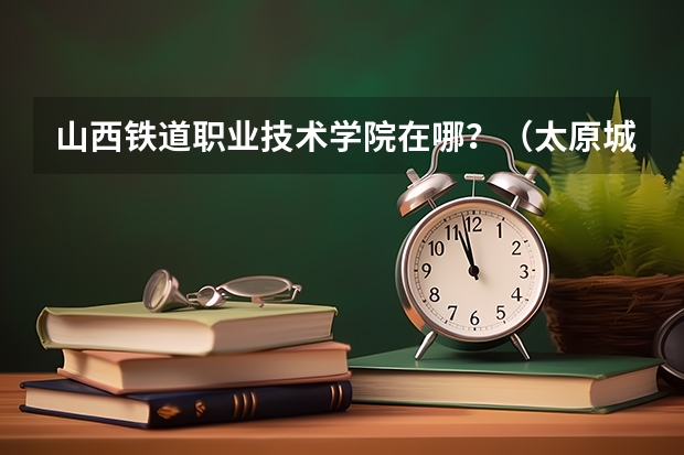 山西铁道职业技术学院在哪？（太原城市职业技术学院招生办联系电话）