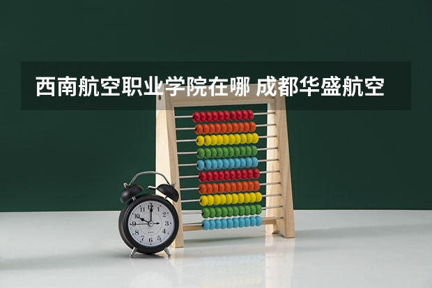 西南航空职业学院在哪 成都华盛航空港职业学校2023年网站网址