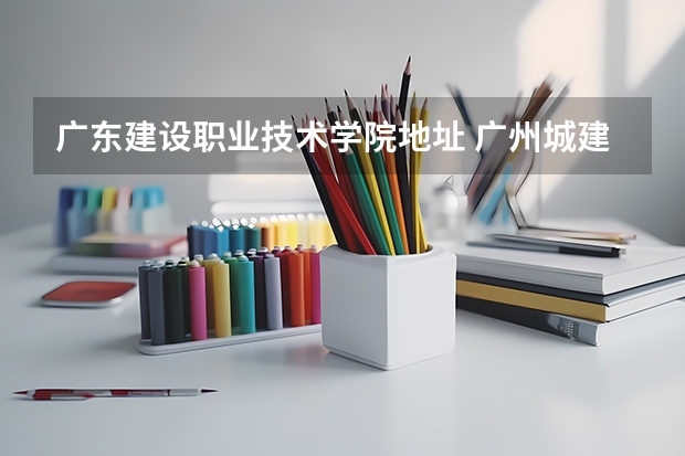 广东建设职业技术学院地址 广州城建职业学院邮编 附地址和介绍
