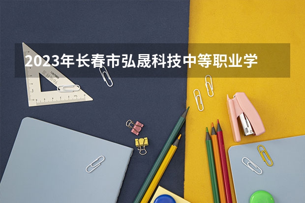 2023年长春市弘晟科技中等职业学校招生简章公办还是民办电话师资怎么样