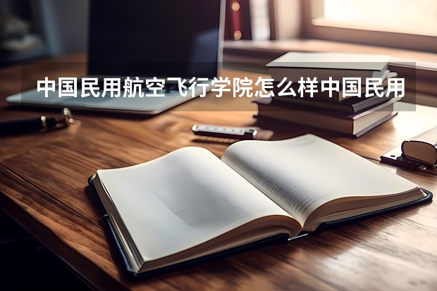 中国民用航空飞行学院怎么样中国民用航空飞行学院怎么样?是本科还是专科