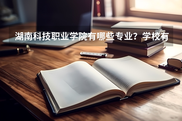 湖南科技职业学院有哪些专业？学校有什么好，有什么不好？