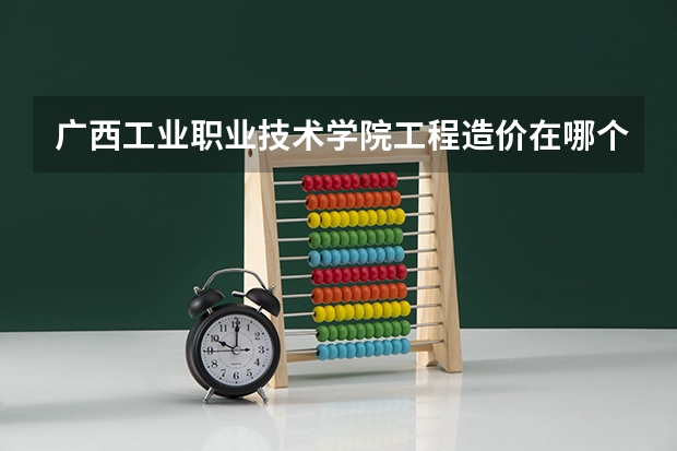 广西工业职业技术学院工程造价在哪个校区