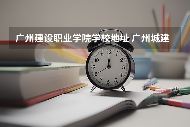 广州建设职业学院学校地址 广州城建职业技术学校地址