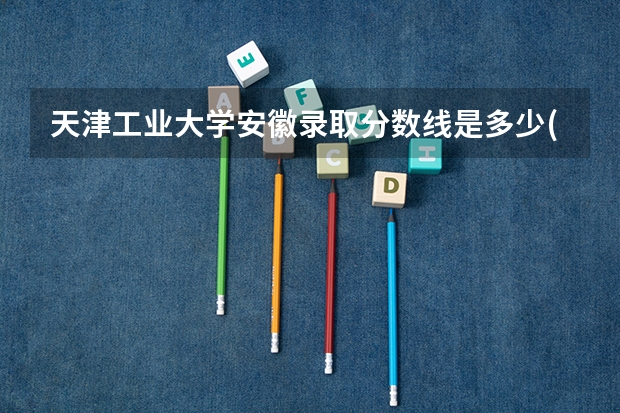 天津工业大学安徽录取分数线是多少(2024招生人数参考)