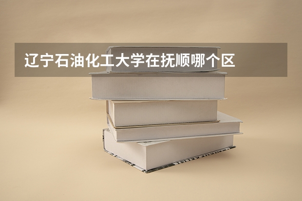 辽宁石油化工大学在抚顺哪个区