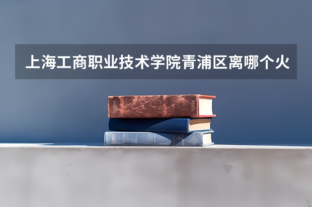上海工商职业技术学院青浦区离哪个火车站近一些