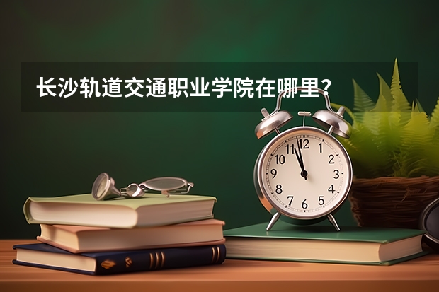 长沙轨道交通职业学院在哪里？