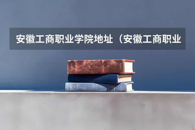 安徽工商职业学院地址（安徽工商职业学院招生办联系电话）