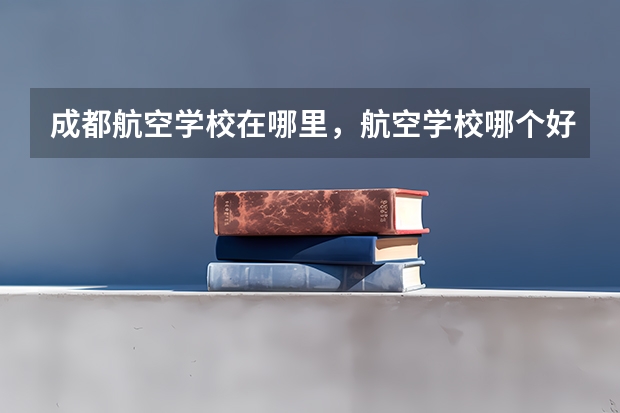 成都航空学校在哪里，航空学校哪个好