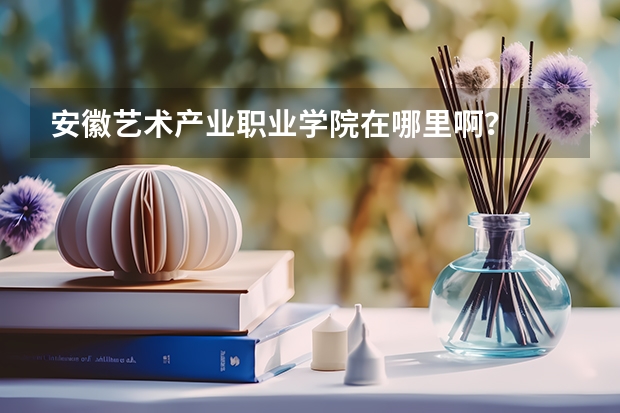 安徽艺术产业职业学院在哪里啊？