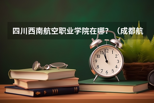四川西南航空职业学院在哪?(成都航空职业技术学院教务处成都航空职业技术学院教务处电话号码)