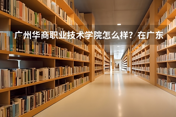 广州华商职业技术学院怎么样？在广东排名第几？王牌专业是什么？
