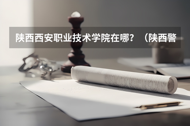 陕西西安职业技术学院在哪？（陕西警官职业学院有几个校区？）