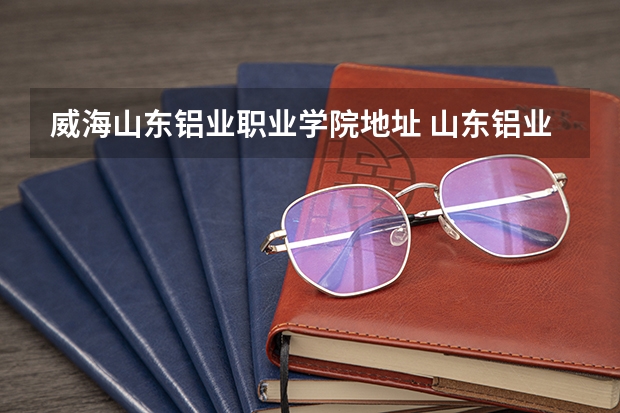 威海山东铝业职业学院地址 山东铝业职业学院教务处电话号码