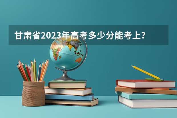 甘肃省2023年高考多少分能考上？