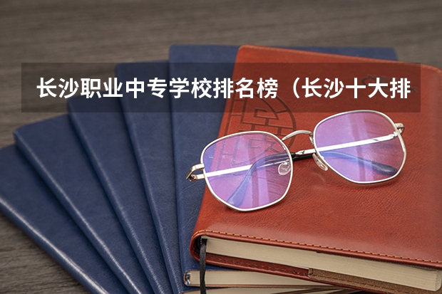 长沙职业中专学校排名榜（长沙十大排名中专学校）