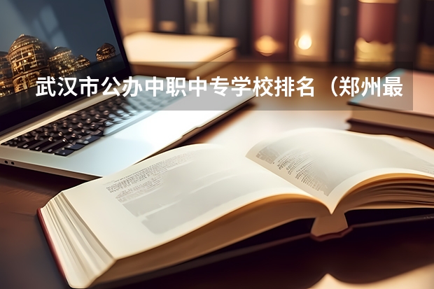 武汉市公办中职中专学校排名（郑州最好的公办中专学校排名）