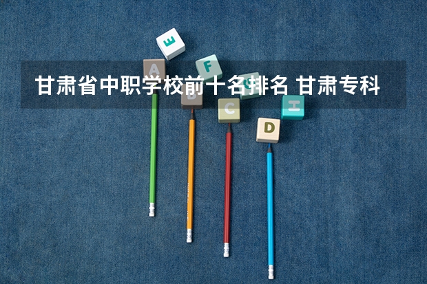 甘肃省中职学校前十名排名 甘肃专科学校排名