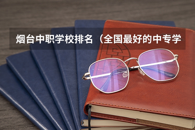 烟台中职学校排名（全国最好的中专学校排名）