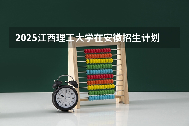 2025江西理工大学在安徽招生计划