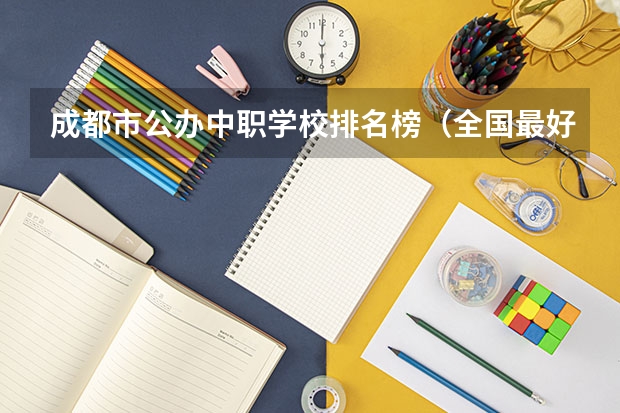 成都市公办中职学校排名榜（全国最好的中专学校排名）