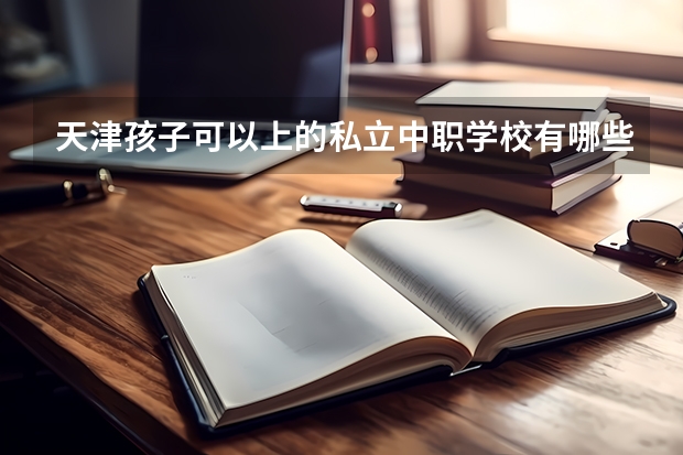 天津孩子可以上的私立中职学校有哪些