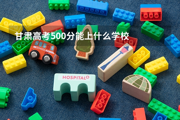 甘肃高考500分能上什么学校