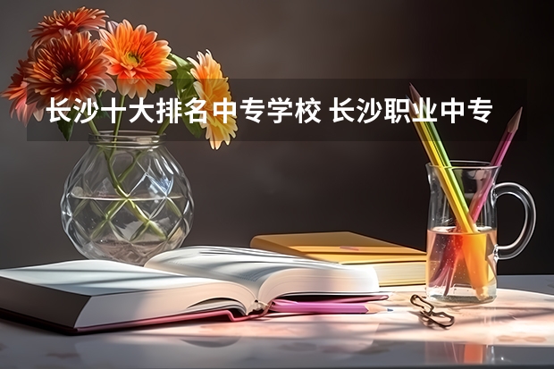 长沙十大排名中专学校 长沙职业中专排名前十名学校