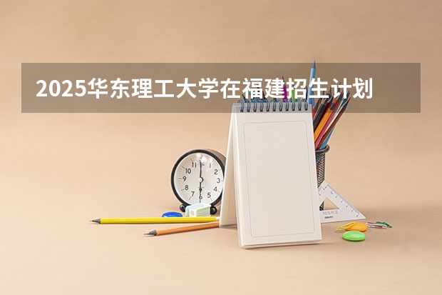 2025华东理工大学在福建招生计划