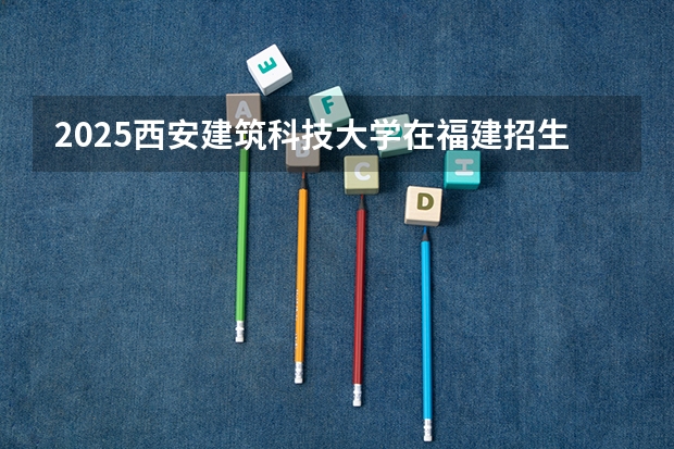 2025西安建筑科技大学在福建招生计划