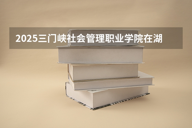 2025三门峡社会管理职业学院在湖北招生计划