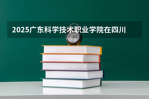 2025广东科学技术职业学院在四川招生计划